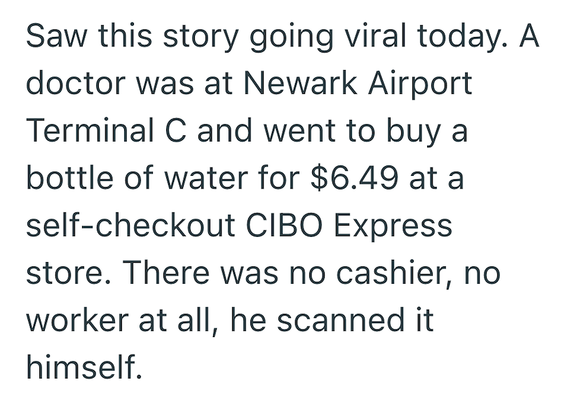 Saw this story going viral today. A doctor was at Newark Airport Terminal C and went to buy a bottle of water for $6.49 at a self-checkout CIBO Express store. There was no cashier, no worker at all, he scanned it himself.