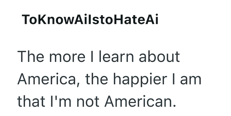 ToKnowAilstoHateAi The more I learn about America, the happier I am that I'm not American.