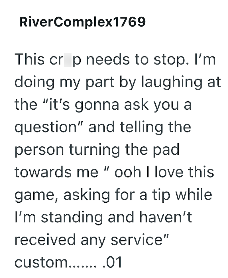 RiverComplex1769 This crop needs to stop. I'm doing my part by laughing at the "it's gonna ask you a question" and telling the person turning the pad towards me "ooh I love this game, asking for a tip while I'm standing and haven't received any service" custom........01
