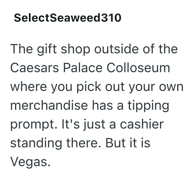 SelectSeaweed310 The gift shop outside of the Caesars Palace Colloseum where you pick out your own merchandise has a tipping prompt. It's just a cashier standing there. But it is Vegas.