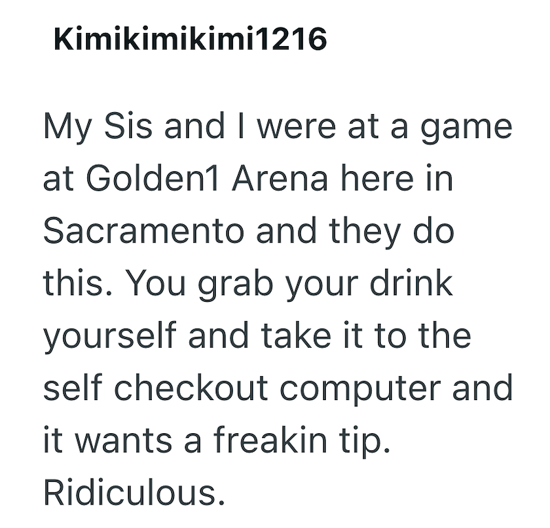 Kimikimikimi1216 My Sis and I were at a game at Golden1 Arena here in Sacramento and they do this. You grab your drink yourself and take it to the self checkout computer and it wants a freakin tip. Ridiculous.