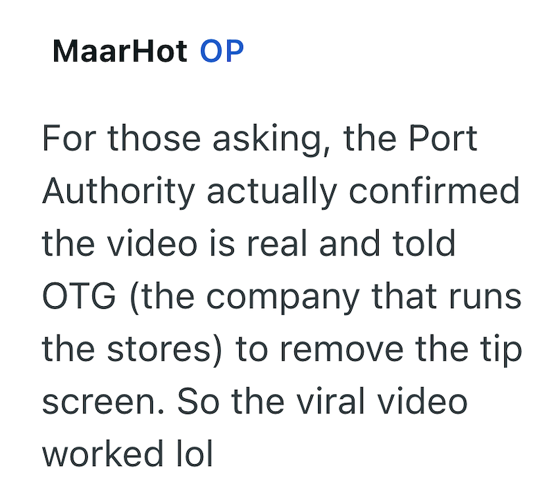 MaarHot OP For those asking, the Port Authority actually confirmed the video is real and told OTG (the company that runs the stores) to remove the tip screen. So the viral video worked lol