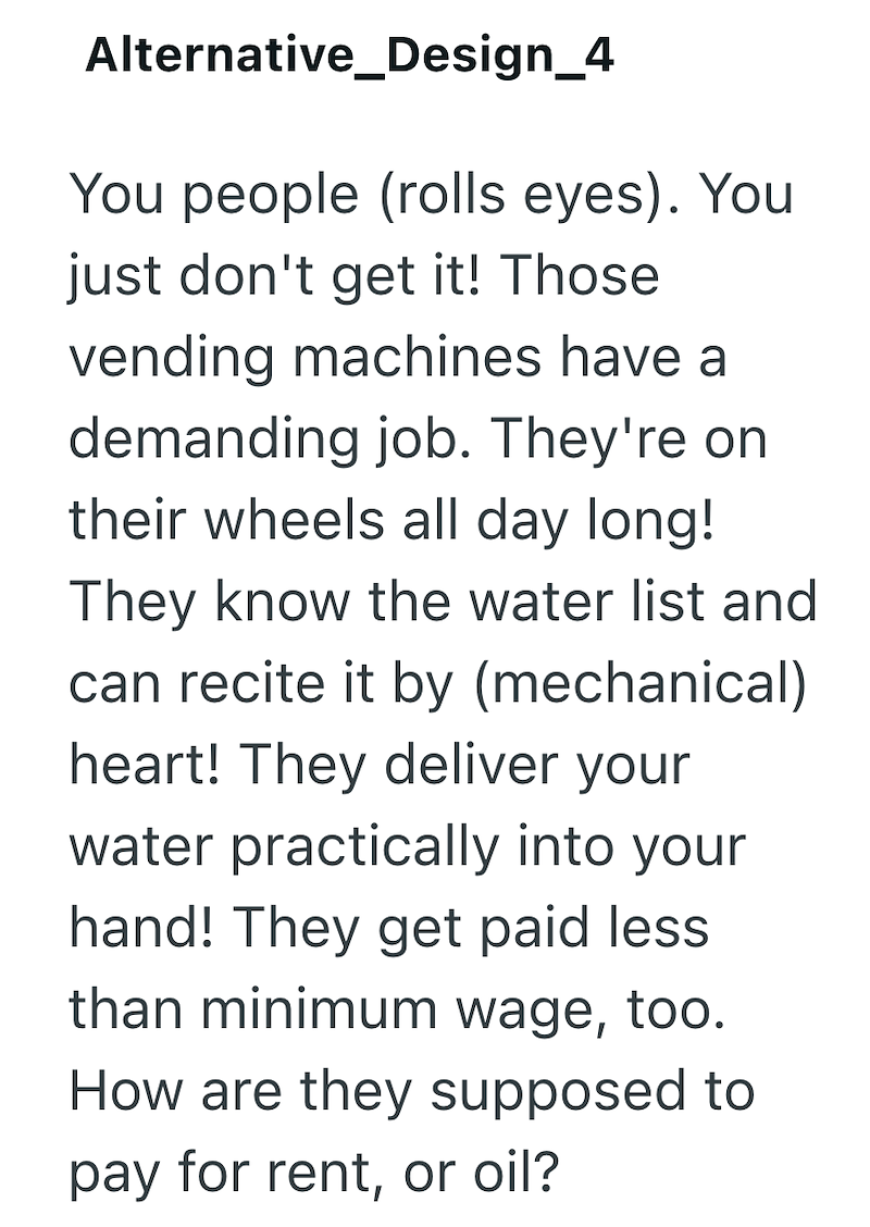 Alternative_Design_4 You people (rolls eyes). You just don't get it! Those vending machines have a demanding job. They're on their wheels all day long! They know the water list and can recite it by (mechanical) heart! They deliver your water practically into your hand! They get paid less than minimum wage, too. How are they supposed to pay for rent, or oil?