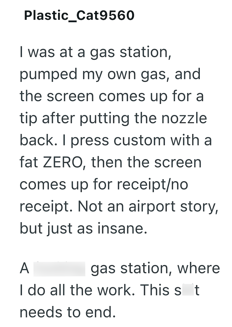 Plastic_Cat9560 I was at a gas station, pumped my own gas, and the screen comes up for a tip after putting the nozzle back. I press custom with a fat ZERO, then the screen comes up for receipt/no receipt. Not an airport story, but just as insane. A gas station, where I do all the work. This st needs to end.