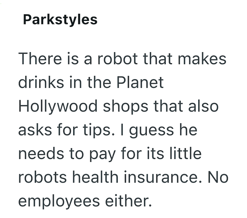 Parkstyles There is a robot that makes drinks in the Planet Hollywood shops that also asks for tips. I guess he needs to pay for its little robots health insurance. No employees either.