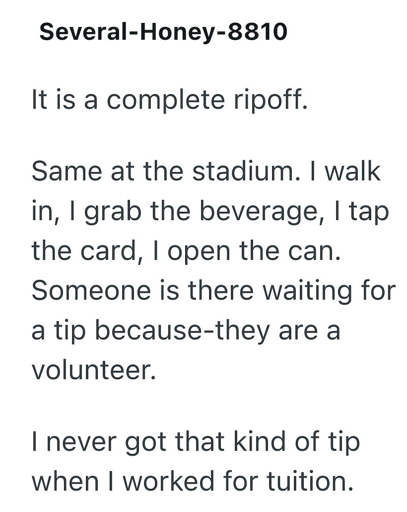 Several-Honey-8810 It is a complete ripoff. Same at the stadium. I walk in, I grab the beverage, I tap the card, I open the can. Someone is there waiting for a tip because-they are a volunteer. I never got that kind of tip when I worked for tuition.
