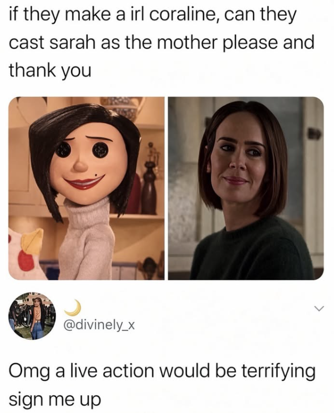 if they make a irl coraline, can they cast sarah as the mother please and thank you @divinely_x Omg a live action would be terrifying sign me up