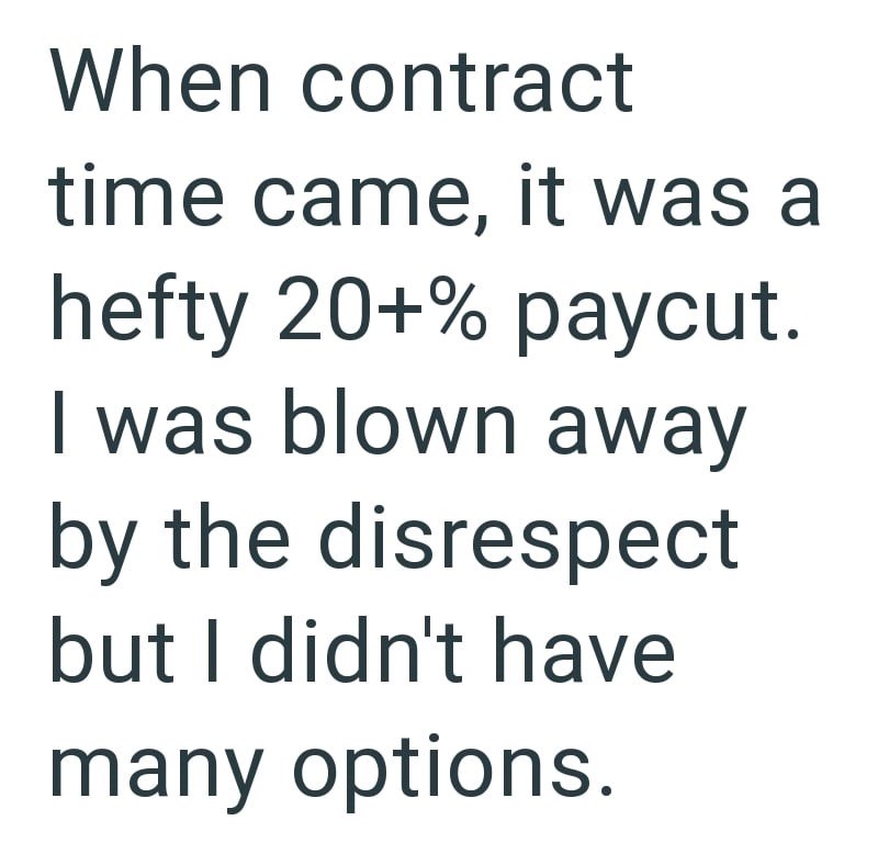 When contract time came, it was a hefty 20+% paycut. I was blown away by the disrespect but I didn't have many options.