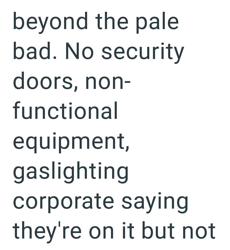 beyond the pale bad. No security doors, non- functional equipment, gaslighting corporate saying they're on it but not