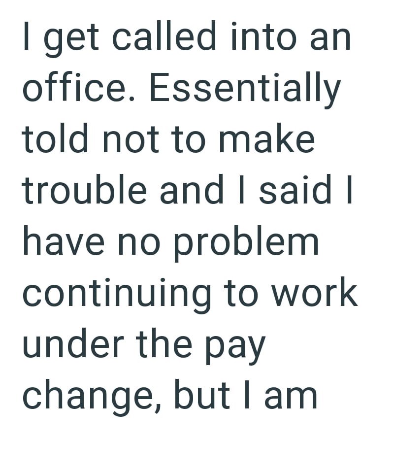 I get called into an office. Essentially told not to make trouble and I said I have no problem continuing to work under the pay change, but I am