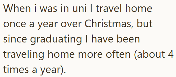 When i was in uni I travel home once a year over Christmas, but since graduating I have been traveling home more often (about 4 times a year).
