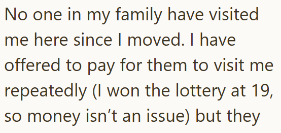 No one in my family have visited me here since I moved. I have offered to pay for them to visit me repeatedly (I won the lottery at 19, so money isn't an issue) but they