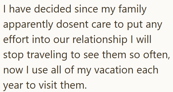 I have decided since my family apparently dosent care to put any effort into our relationship I will stop traveling to see them so often, now I use all of my vacation each year to visit them.