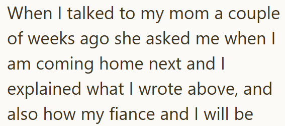 When I talked to my mom a couple of weeks ago she asked me when I am coming home next and I explained what I wrote above, and also how my fiance and I will be
