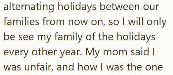 alternating holidays between our families from now on, so I will only be see my family of the holidays every other year. My mom said I was unfair, and how I was the one