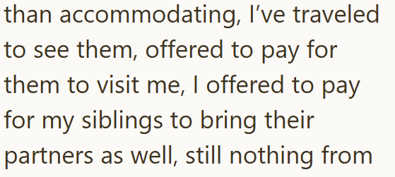 than accommodating, I've traveled to see them, offered to pay for them to visit me, I offered to pay for my siblings to bring their partners as well, still nothing from