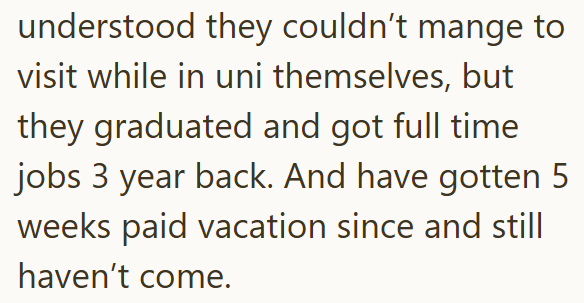 understood they couldn't mange to visit while in uni themselves, but they graduated and got full time jobs 3 year back. And have gotten 5 weeks paid vacation since and still haven't come.