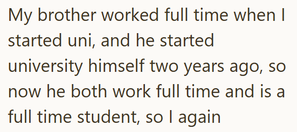 My brother worked full time when I started uni, and he started university himself two years ago, so now he both work full time and is a full time student, so I again