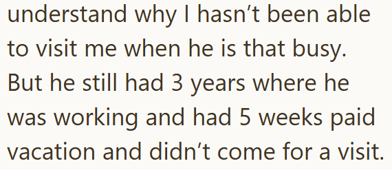 understand why I hasn't been able to visit me when he is that busy. But he still had 3 years where he was working and had 5 weeks paid vacation and didn't come for a visit.