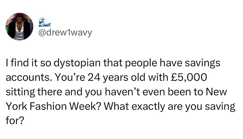 @drew1wavy I find it so dystopian that people have savings accounts. You're 24 years old with £5,000 sitting there and you haven't even been to New York Fashion Week? What exactly are you saving for?