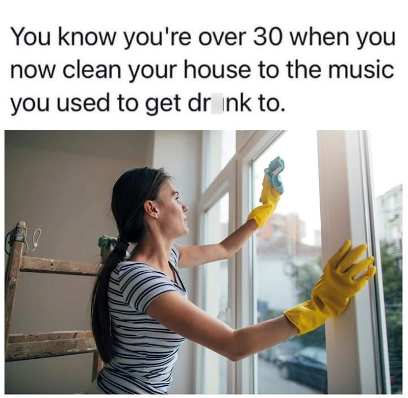 You know you're over 30 when you now clean your house to the music you used to get drink to.