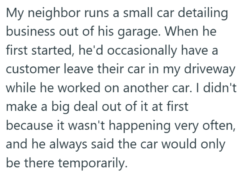 My neighbor runs a small car detailing business out of his garage. When he first started, he'd occasionally have a customer leave their car in my driveway while he worked on another car. I didn't make a big deal out of it at first because it wasn't happening very often, and he always said the car would only be there temporarily.