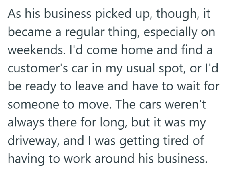 As his business picked up, though, it became a regular thing, especially on weekends. I'd come home and find a customer's car in my usual spot, or I'd be ready to leave and have to wait for someone to move. The cars weren't always there for long, but it was my driveway, and I was getting tired of having to work around his business.