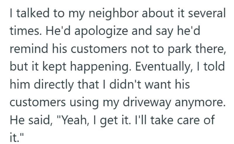 I talked to my neighbor about it several times. He'd apologize and say he'd remind his customers not to park there, but it kept happening. Eventually, I told him directly that I didn't want his customers using my driveway anymore. He said, "Yeah, I get it. I'll take care of it."