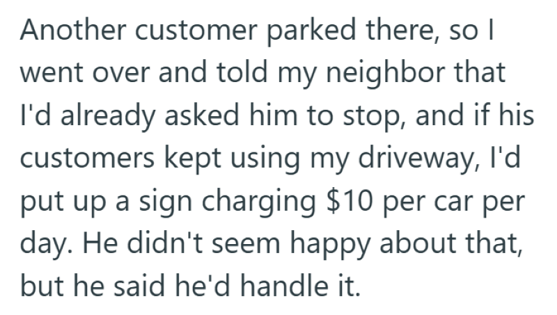 Another customer parked there, so I went over and told my neighbor that I'd already asked him to stop, and if his customers kept using my driveway, I'd put up a sign charging $10 per car per day. He didn't seem happy about that, but he said he'd handle it.