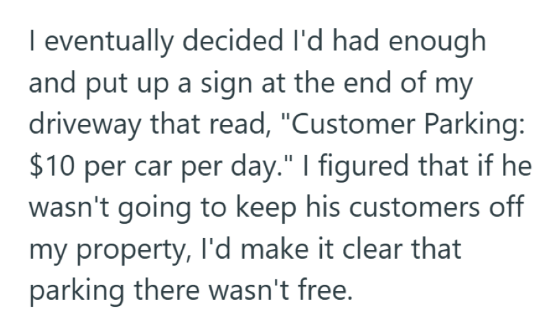 I eventually decided I'd had enough and put up a sign at the end of my driveway that read, "Customer Parking: $10 per car per day." I figured that if he wasn't going to keep his customers off my property, I'd make it clear that parking there wasn't free.
