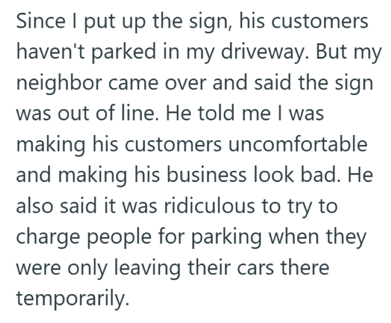 Since I put up the sign, his customers haven't parked in my driveway. But my neighbor came over and said the sign was out of line. He told me I was making his customers uncomfortable and making his business look bad. He also said it was ridiculous to try to charge people for parking when they were only leaving their cars there temporarily.