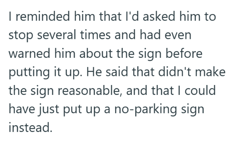 I reminded him that I'd asked him to stop several times and had even warned him about the sign before putting it up. He said that didn't make the sign reasonable, and that I could have just put up a no-parking sign instead.
