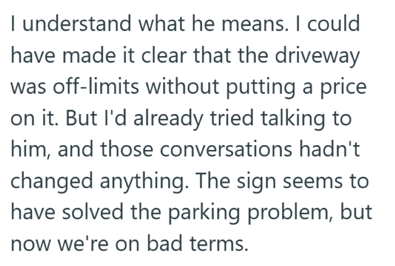 I understand what he means. I could have made it clear that the driveway was off-limits without putting a price on it. But I'd already tried talking to him, and those conversations hadn't changed anything. The sign seems to have solved the parking problem, but now we're on bad terms.