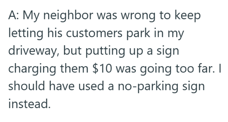 A: My neighbor was wrong to keep letting his customers park in my driveway, but putting up a sign charging them $10 was going too far. I should have used a no-parking sign instead.