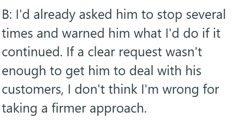 B: I'd already asked him to stop several times and warned him what I'd do if it continued. If a clear request wasn't enough to get him to deal with his customers, I don't think I'm wrong for taking a firmer approach.
