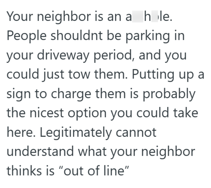 Your neighbor is an a hole. People shouldnt be parking in your driveway period, and you could just tow them. Putting up a sign to charge them is probably the nicest option you could take here. Legitimately cannot understand what your neighbor thinks is "out of line"