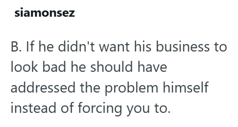 siamonsez B. If he didn't want his business to look bad he should have addressed the problem himself instead of forcing you to.