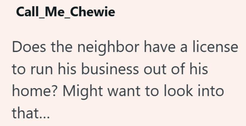 Call_Me_Chewie Does the neighbor have a license to run his business out of his home? Might want to look into that...