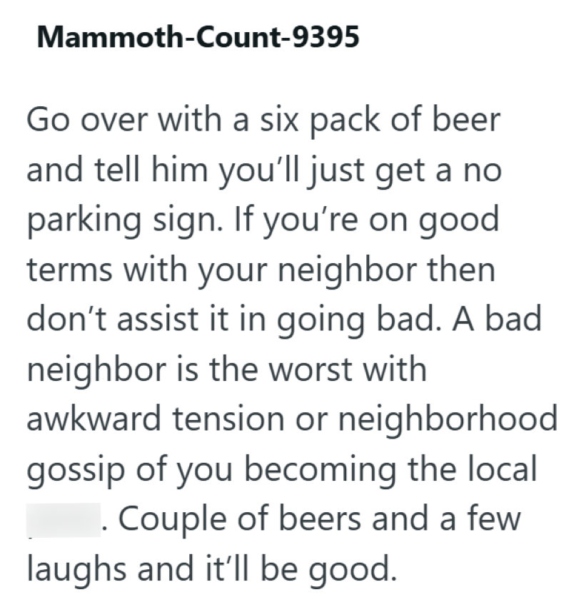 Mammoth-Count-9395 Go over with a six pack of beer and tell him you'll just get a no parking sign. If you're on good terms with your neighbor then don't assist it in going bad. A bad neighbor is the worst with awkward tension or neighborhood gossip of you becoming the local . Couple of beers and a few laughs and it'll be good.