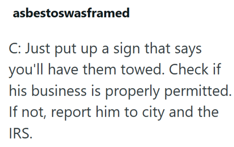 asbestoswasframed C: Just put up a sign that says you'll have them towed. Check if his business is properly permitted. If not, report him to city and the IRS.