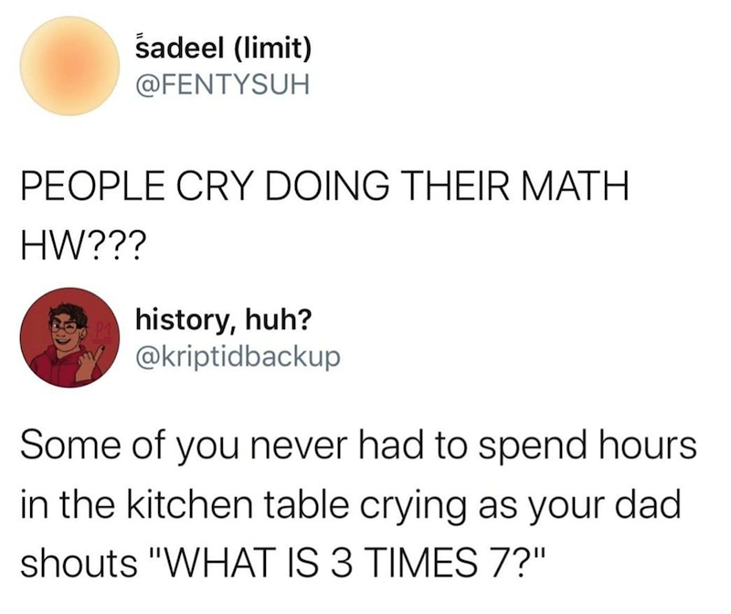 sadeel (limit) @FENTYSUH PEOPLE CRY DOING THEIR MATH HW??? history, huh? @kriptidbackup Some of you never had to spend hours in the kitchen table crying as your dad shouts "WHAT IS 3 TIMES 7?"