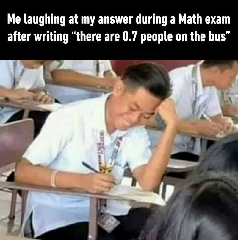 Me laughing at my answer during a Math exam after writing "there are 0.7 people on the bus"