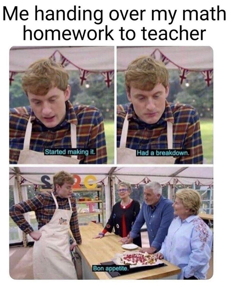 Me handing over my math homework to teacher Started making it. Had a breakdown. S Bon appetite.