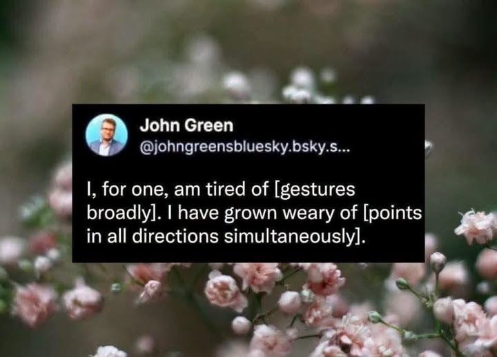 John Green @johngreensbluesky.bsky.s... I, for one, am tired of [gestures broadly]. I have grown weary of [points in all directions simultaneously].