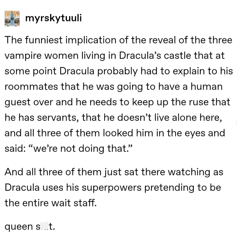 myrskytuuli The funniest implication of the reveal of the three vampire women living in Dracula's castle that at some point Dracula probably had to explain to his roommates that he was going to have a human guest over and he needs to keep up the ruse that he has servants, that he doesn't live alone here, and all three of them looked him in the eyes and said: "we're not doing that." And all three of them just sat there watching as Dracula uses his superpowers pretending to be the entire wait staf