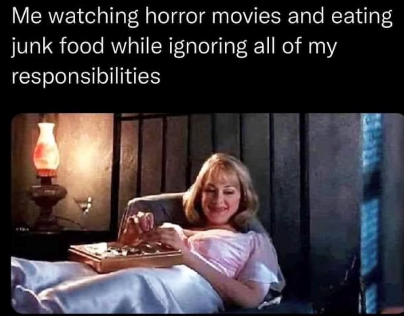 Me watching horror movies and eating junk food while ignoring all of my responsibilities