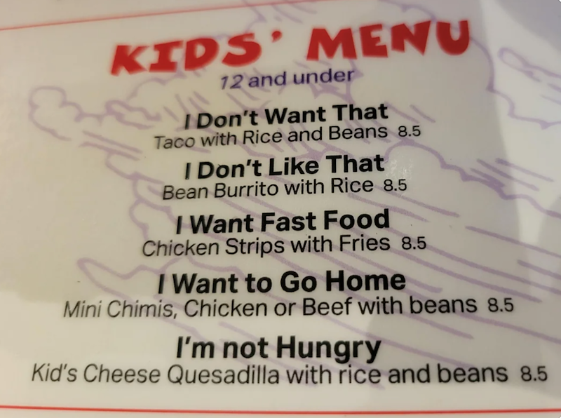 KIDS' MENU 12 and under I Don't Want That Taco with Rice and Beans 8.5 I Don't Like That Bean Burrito with Rice 8.5 I Want Fast Food Chicken Strips with Fries 8.5 I Want to Go Home Mini Chimis, Chicken or Beef with beans 8.5 I'm not Hungry Kid's Cheese Quesadilla with rice and beans 8.5