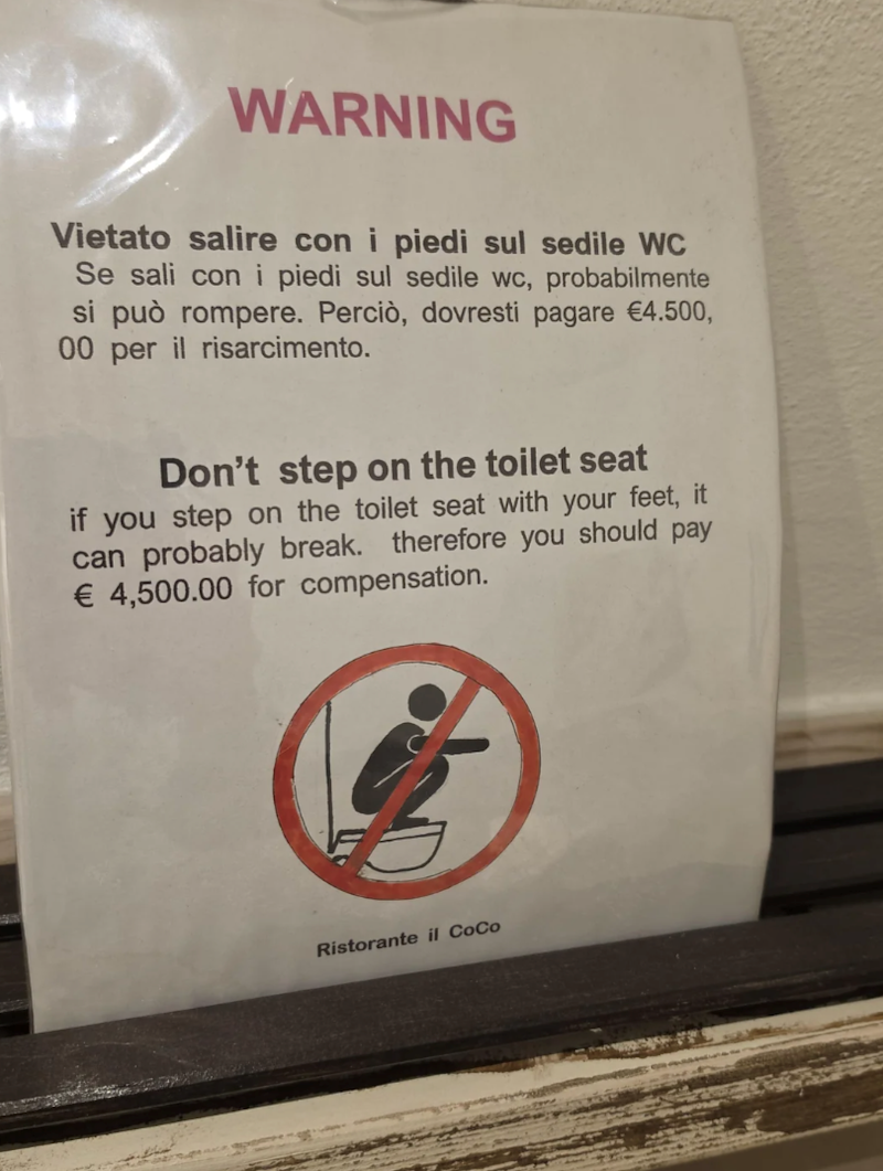 WARNING Vietato salire con i piedi sul sedile WC Se sali con i piedi sul sedile wc, probabilmente si può rompere. Perciò, dovresti pagare €4.500, 00 per il risarcimento. Don't step on the toilet seat if you step on the toilet seat with your feet, it can probably break. therefore you should pay € 4,500.00 for compensation. Ristorante il CoCo