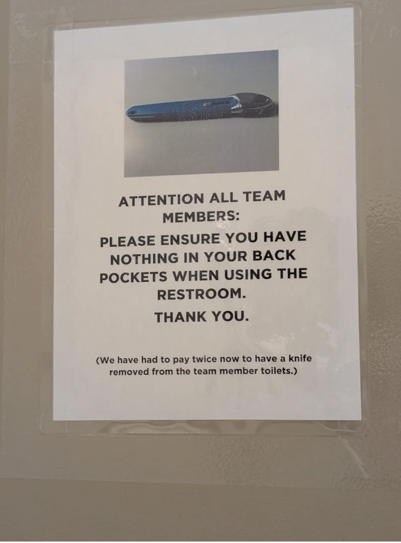 ATTENTION ALL TEAM MEMBERS: PLEASE ENSURE YOU HAVE NOTHING IN YOUR BACK POCKETS WHEN USING THE RESTROOM. THANK YOU. (We have had to pay twice now to have a knife removed from the team member toilets.)