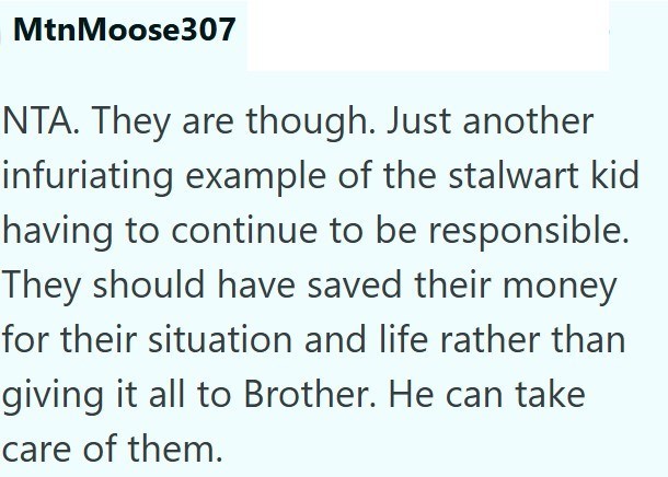 Mtn Moose307 NTA. They are though. Just another infuriating example of the stalwart kid having to continue to be responsible. They should have saved their money for their situation and life rather than giving it all to Brother. He can take care of them.